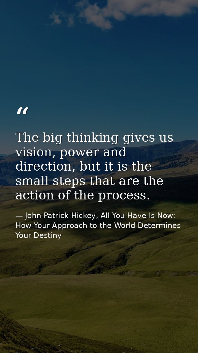 The big thinking gives us vision, power and direction, but it is the small steps that are the action of the process. — John Patrick Hickey, All You Have Is Now: How Your Approach to the World Determines Your Destiny