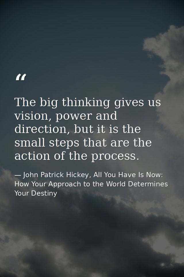 The big thinking gives us vision, power and direction, but it is the small steps that are the action of the process. — John Patrick Hickey, All You Have Is Now: How Your Approach to the World Determines Your Destiny