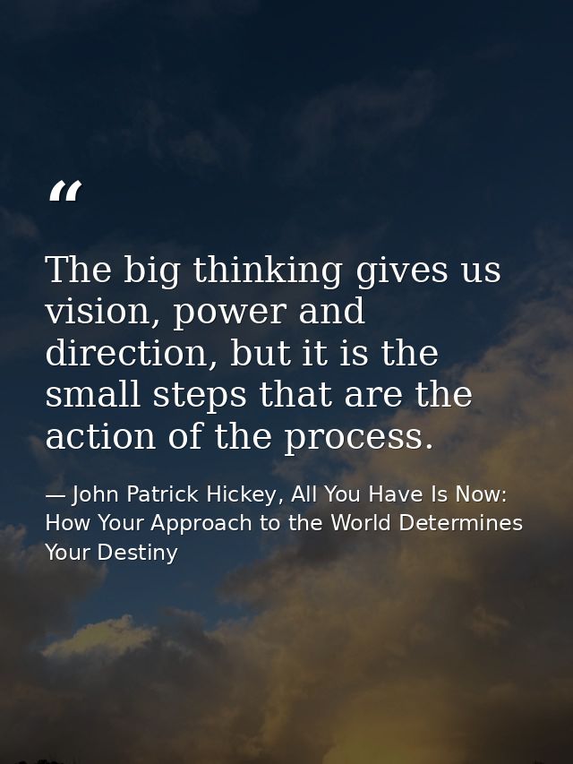The big thinking gives us vision, power and direction, but it is the small steps that are the action of the process. — John Patrick Hickey, All You Have Is Now: How Your Approach to the World Determines Your Destiny