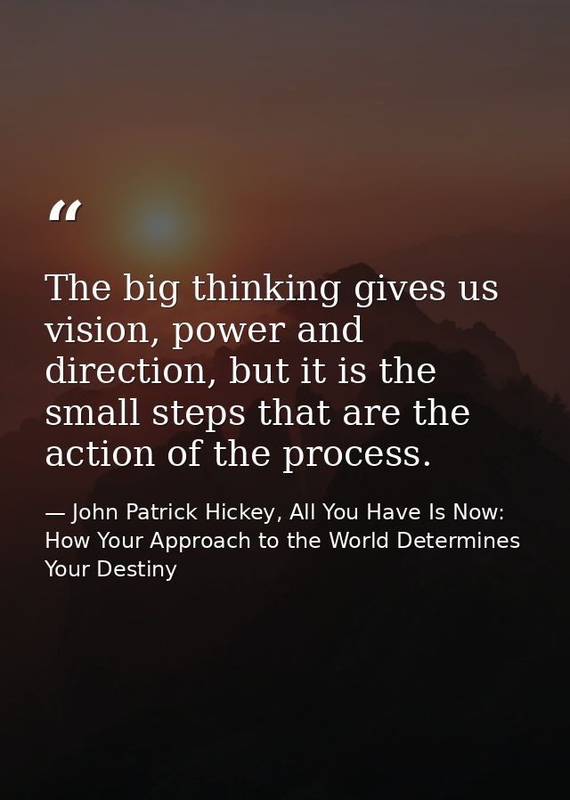 The big thinking gives us vision, power and direction, but it is the small steps that are the action of the process. — John Patrick Hickey, All You Have Is Now: How Your Approach to the World Determines Your Destiny