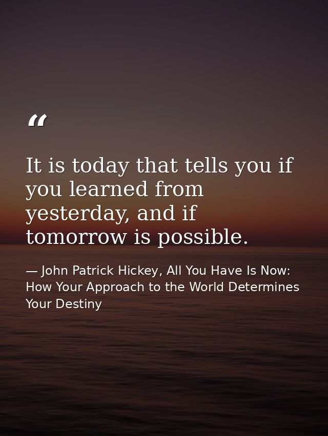 It is today that tells you if you learned from yesterday, and if tomorrow is possible. — John Patrick Hickey, All You Have Is Now: How Your Approach to the World Determines Your Destiny