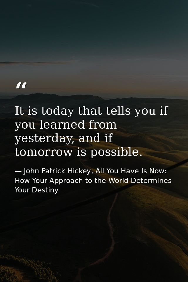 It is today that tells you if you learned from yesterday, and if tomorrow is possible. — John Patrick Hickey, All You Have Is Now: How Your Approach to the World Determines Your Destiny