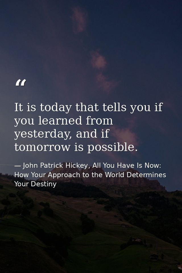 It is today that tells you if you learned from yesterday, and if tomorrow is possible. — John Patrick Hickey, All You Have Is Now: How Your Approach to the World Determines Your Destiny