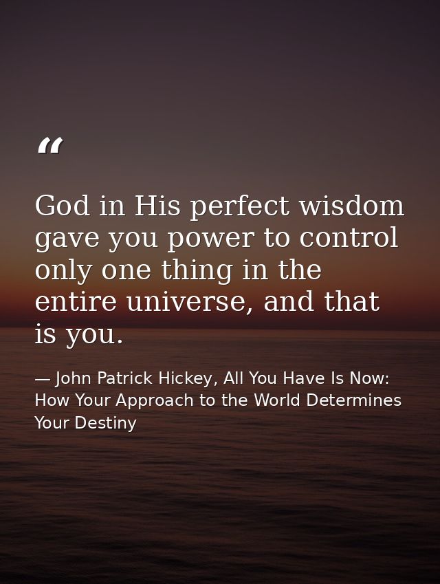 God in His perfect wisdom gave you power to control only one thing in the entire universe, and that is you. — John Patrick Hickey, All You Have Is Now: How Your Approach to the World Determines Your Destiny