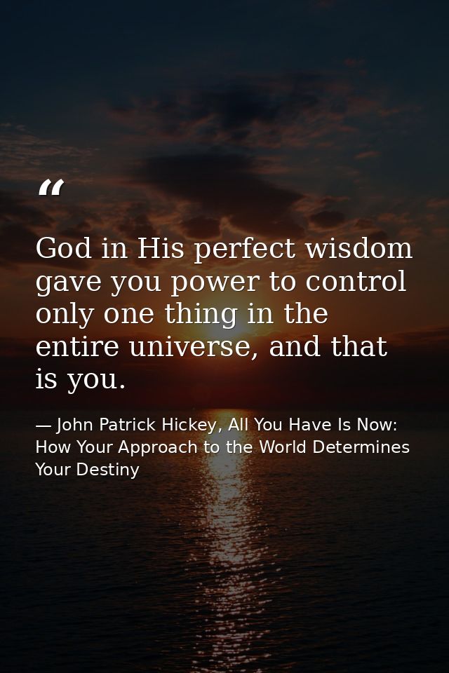 God in His perfect wisdom gave you power to control only one thing in the entire universe, and that is you. — John Patrick Hickey, All You Have Is Now: How Your Approach to the World Determines Your Destiny