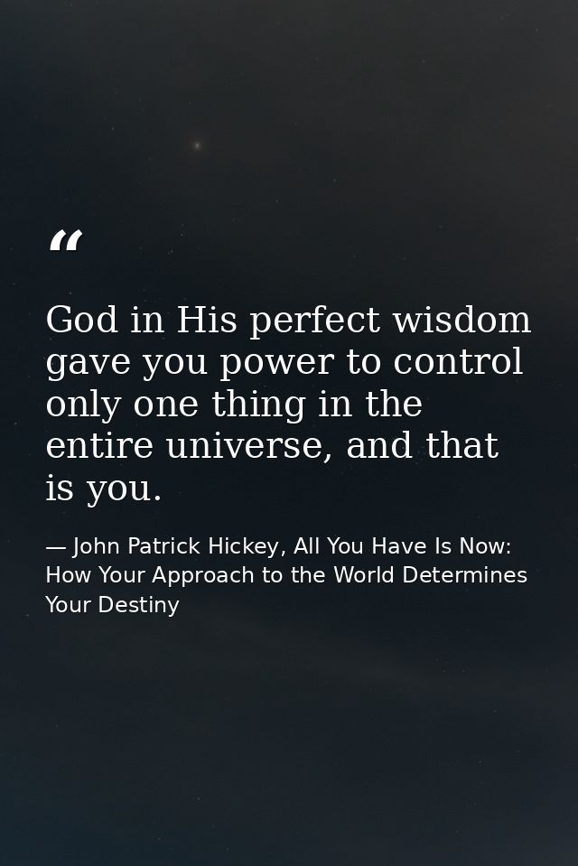 God in His perfect wisdom gave you power to control only one thing in the entire universe, and that is you. — John Patrick Hickey, All You Have Is Now: How Your Approach to the World Determines Your Destiny