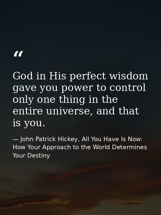 God in His perfect wisdom gave you power to control only one thing in the entire universe, and that is you. — John Patrick Hickey, All You Have Is Now: How Your Approach to the World Determines Your Destiny