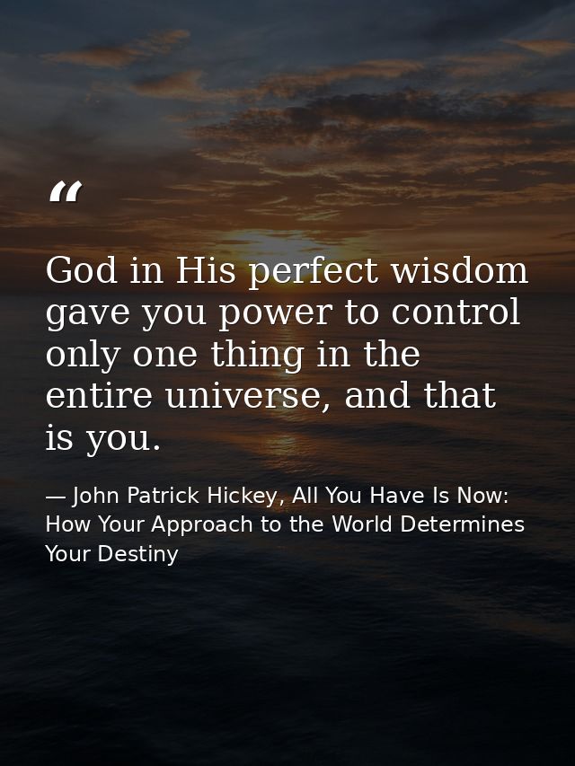God in His perfect wisdom gave you power to control only one thing in the entire universe, and that is you. — John Patrick Hickey, All You Have Is Now: How Your Approach to the World Determines Your Destiny