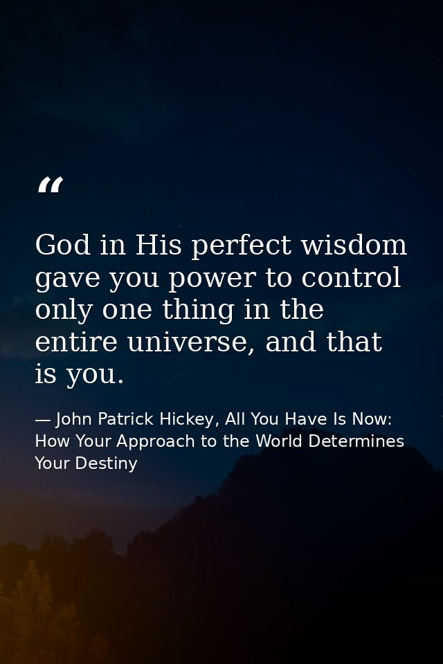 God in His perfect wisdom gave you power to control only one thing in the entire universe, and that is you. — John Patrick Hickey, All You Have Is Now: How Your Approach to the World Determines Your Destiny