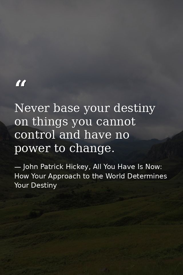 Never base your destiny on things you cannot control and have no power to change. — John Patrick Hickey, All You Have Is Now: How Your Approach to the World Determines Your Destiny