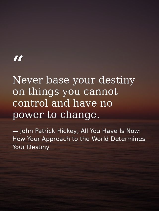 Never base your destiny on things you cannot control and have no power to change. — John Patrick Hickey, All You Have Is Now: How Your Approach to the World Determines Your Destiny