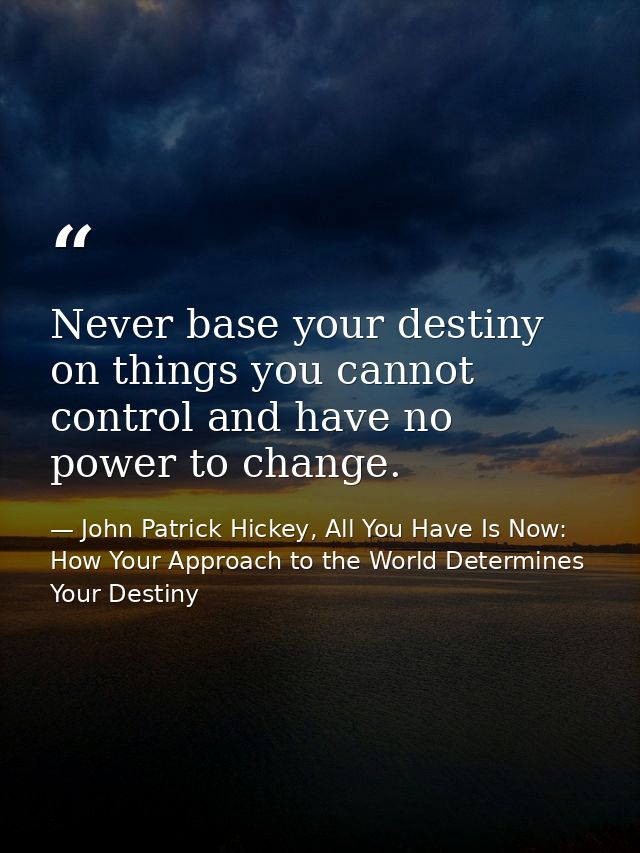 Never base your destiny on things you cannot control and have no power to change. — John Patrick Hickey, All You Have Is Now: How Your Approach to the World Determines Your Destiny