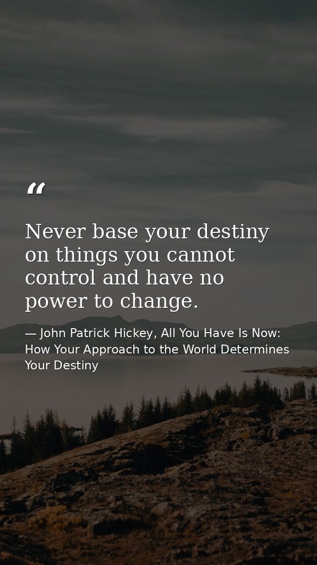 Never base your destiny on things you cannot control and have no power to change. — John Patrick Hickey, All You Have Is Now: How Your Approach to the World Determines Your Destiny