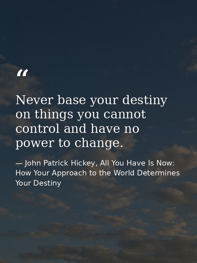 Never base your destiny on things you cannot control and have no power to change. — John Patrick Hickey, All You Have Is Now: How Your Approach to the World Determines Your Destiny