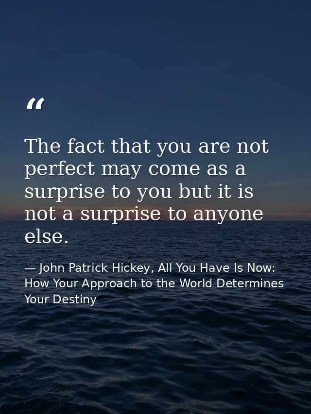 The fact that you are not perfect may come as a surprise to you but it is not a surprise to anyone else. — John Patrick Hickey, All You Have Is Now: How Your Approach to the World Determines Your Destiny