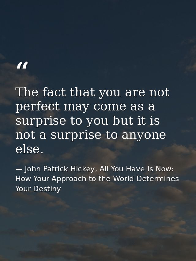 The fact that you are not perfect may come as a surprise to you but it is not a surprise to anyone else. — John Patrick Hickey, All You Have Is Now: How Your Approach to the World Determines Your Destiny