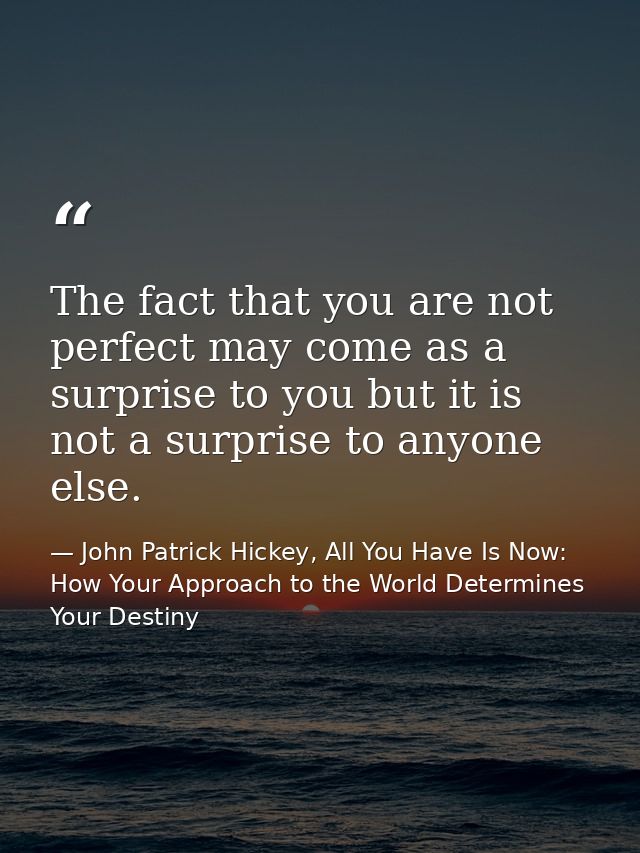 The fact that you are not perfect may come as a surprise to you but it is not a surprise to anyone else. — John Patrick Hickey, All You Have Is Now: How Your Approach to the World Determines Your Destiny