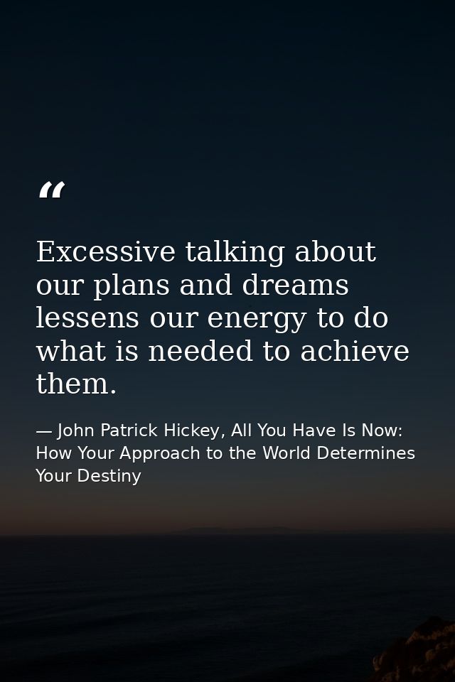 Excessive talking about our plans and dreams lessens our energy to do what is needed to achieve them. — John Patrick Hickey, All You Have Is Now: How Your Approach to the World Determines Your Destiny