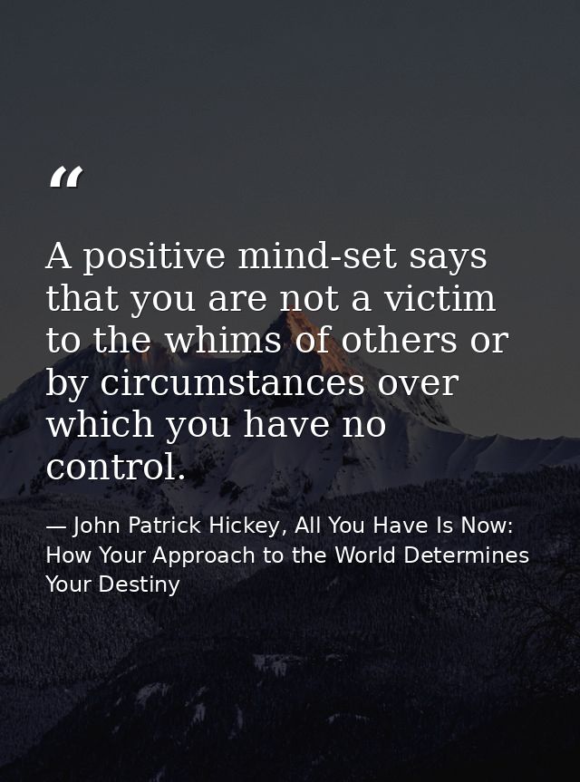 A positive mind-set says that you are not a victim to the whims of others or by circumstances over which you have no con — John Patrick Hickey, All You Have Is Now: How Your Approach to the World Determines Your Destiny