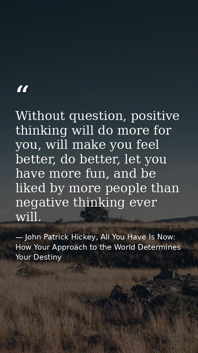 Without question, positive thinking will do more for you, will make you feel better, do better, let you have more fun, a — John Patrick Hickey, All You Have Is Now: How Your Approach to the World Determines Your Destiny