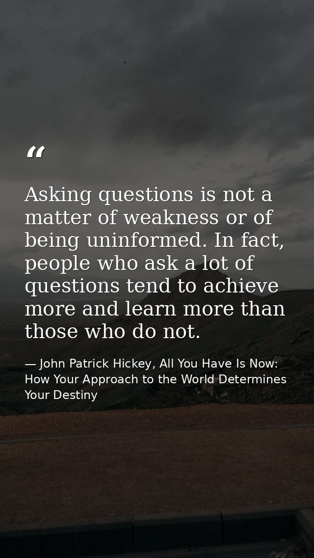 Asking questions is not a matter of weakness or of being uninformed. In fact, people who ask a lot of questions tend to  — John Patrick Hickey, All You Have Is Now: How Your Approach to the World Determines Your Destiny