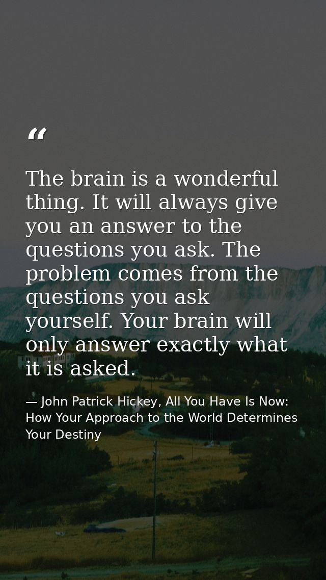 The brain is a wonderful thing. It will always give you an answer to the questions you ask. The problem comes from the q — John Patrick Hickey, All You Have Is Now: How Your Approach to the World Determines Your Destiny