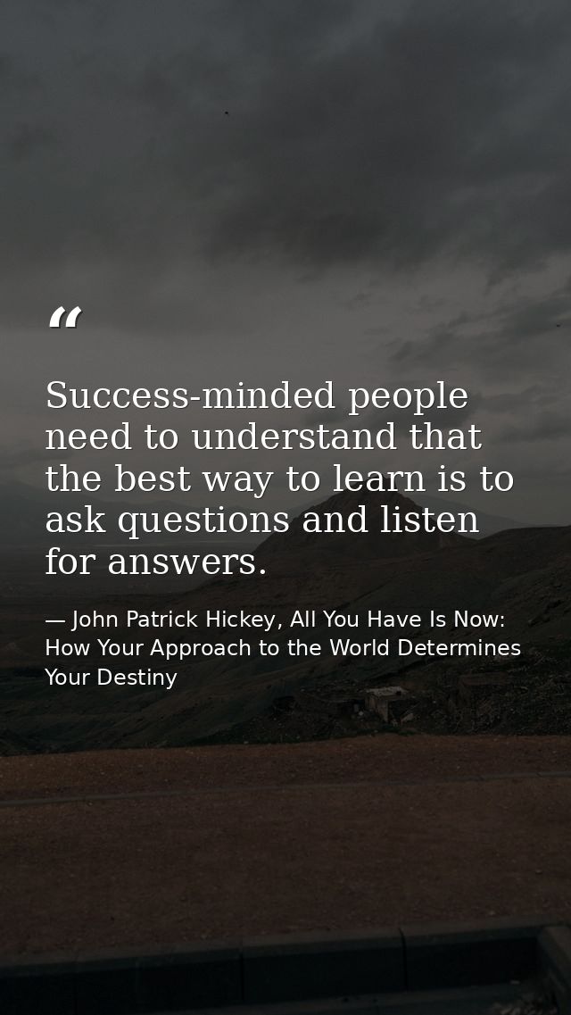 Success-minded people need to understand that the best way to learn is to ask questions and listen for answers. — John Patrick Hickey, All You Have Is Now: How Your Approach to the World Determines Your Destiny