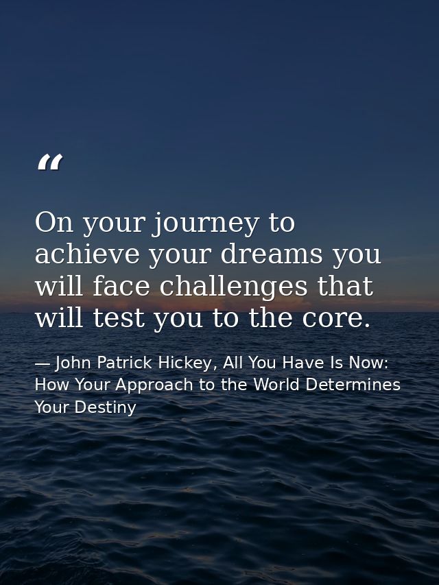 On your journey to achieve your dreams you will face challenges that will test you to the core. — John Patrick Hickey, All You Have Is Now: How Your Approach to the World Determines Your Destiny