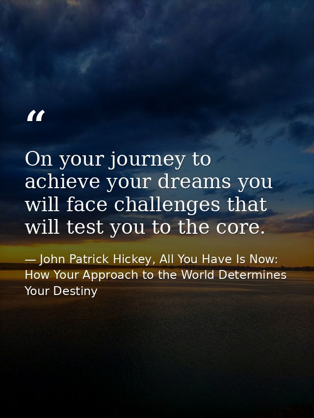 On your journey to achieve your dreams you will face challenges that will test you to the core. — John Patrick Hickey, All You Have Is Now: How Your Approach to the World Determines Your Destiny