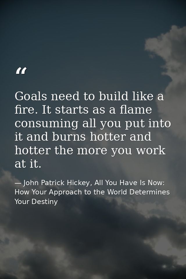 Goals need to build like a fire. It starts as a flame consuming all you put into it and burns hotter and hotter the more — John Patrick Hickey, All You Have Is Now: How Your Approach to the World Determines Your Destiny