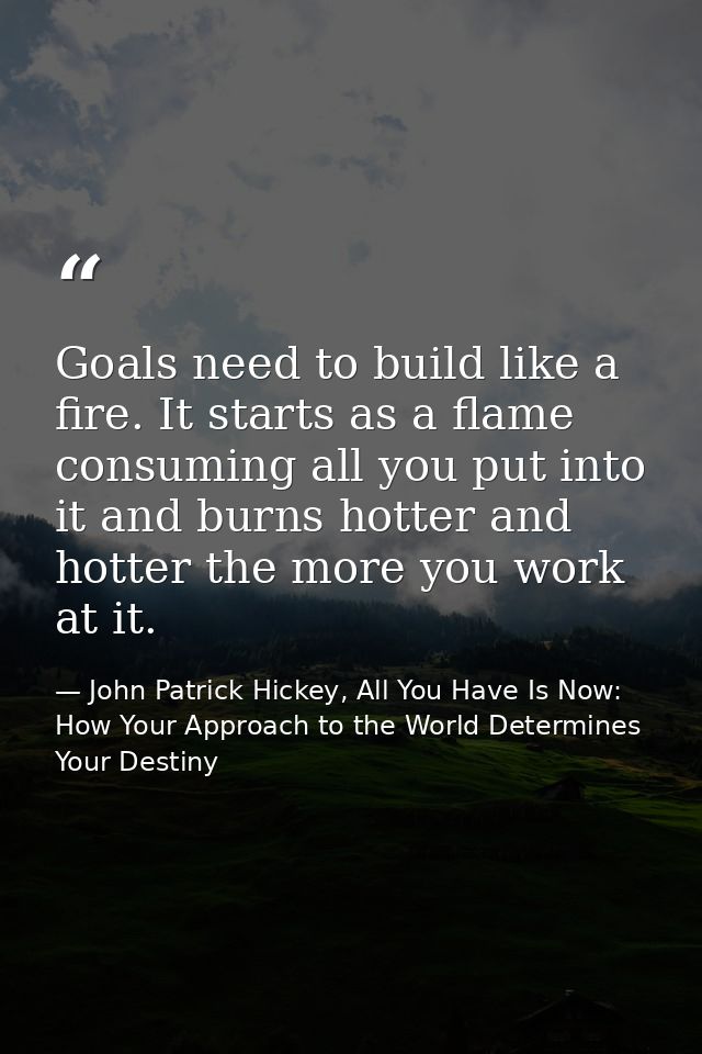 Goals need to build like a fire. It starts as a flame consuming all you put into it and burns hotter and hotter the more — John Patrick Hickey, All You Have Is Now: How Your Approach to the World Determines Your Destiny