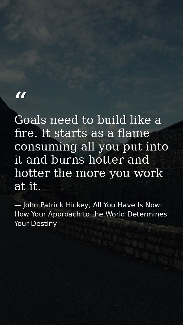 Goals need to build like a fire. It starts as a flame consuming all you put into it and burns hotter and hotter the more — John Patrick Hickey, All You Have Is Now: How Your Approach to the World Determines Your Destiny