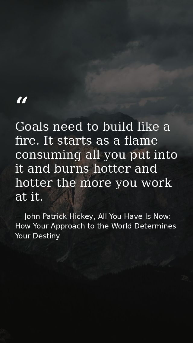 Goals need to build like a fire. It starts as a flame consuming all you put into it and burns hotter and hotter the more — John Patrick Hickey, All You Have Is Now: How Your Approach to the World Determines Your Destiny