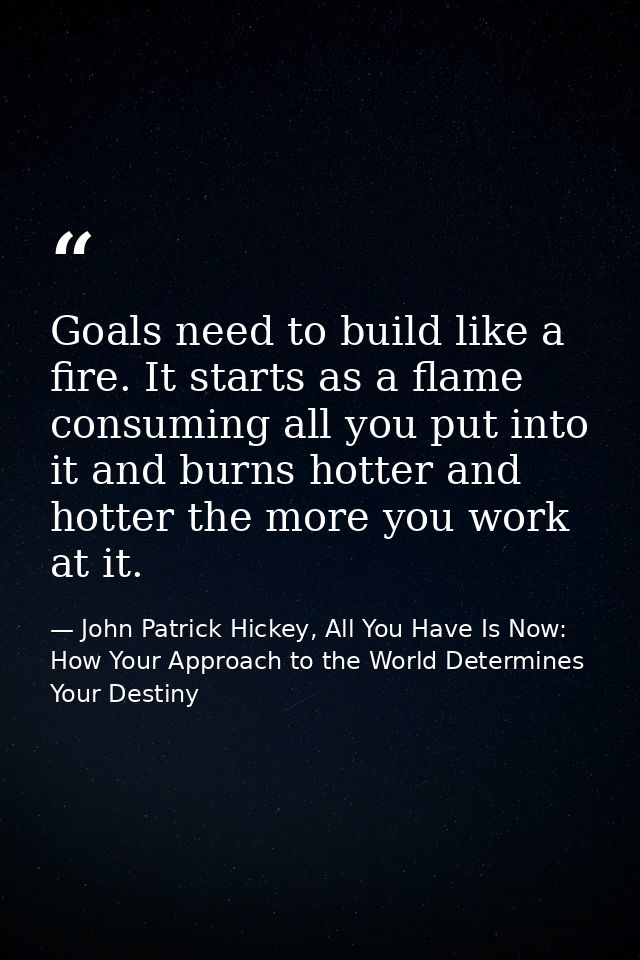 Goals need to build like a fire. It starts as a flame consuming all you put into it and burns hotter and hotter the more — John Patrick Hickey, All You Have Is Now: How Your Approach to the World Determines Your Destiny