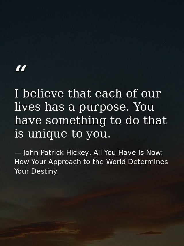I believe that each of our lives has a purpose. You have something to do that is unique to you. — John Patrick Hickey, All You Have Is Now: How Your Approach to the World Determines Your Destiny