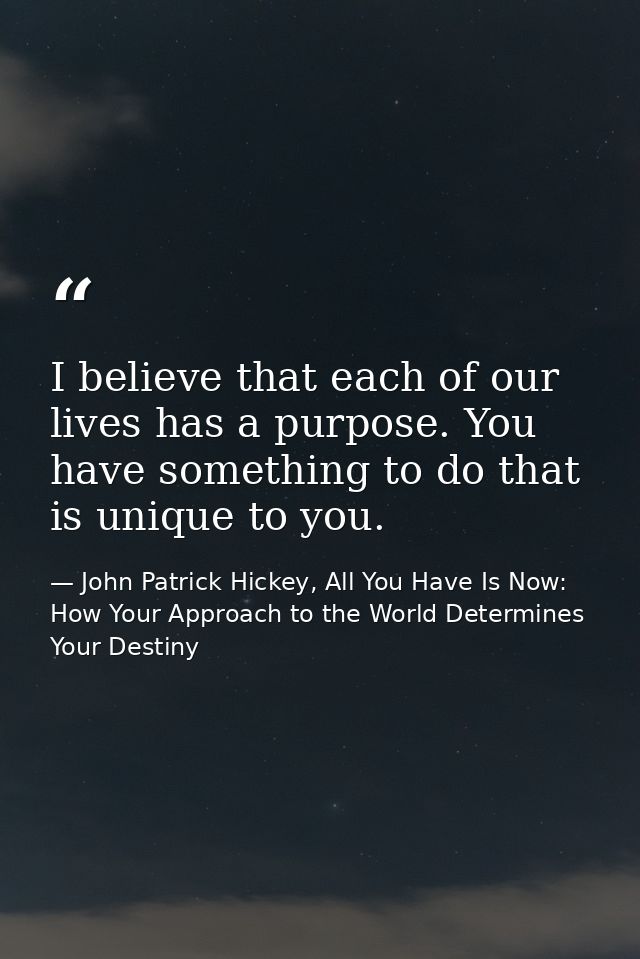 I believe that each of our lives has a purpose. You have something to do that is unique to you. — John Patrick Hickey, All You Have Is Now: How Your Approach to the World Determines Your Destiny