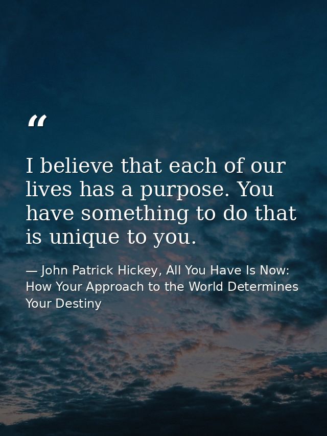 I believe that each of our lives has a purpose. You have something to do that is unique to you. — John Patrick Hickey, All You Have Is Now: How Your Approach to the World Determines Your Destiny
