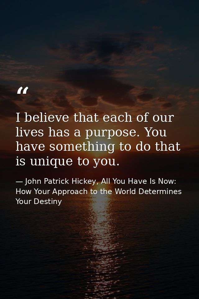 I believe that each of our lives has a purpose. You have something to do that is unique to you. — John Patrick Hickey, All You Have Is Now: How Your Approach to the World Determines Your Destiny