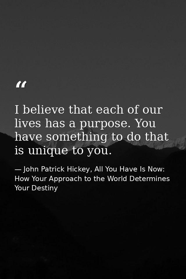 I believe that each of our lives has a purpose. You have something to do that is unique to you. — John Patrick Hickey, All You Have Is Now: How Your Approach to the World Determines Your Destiny