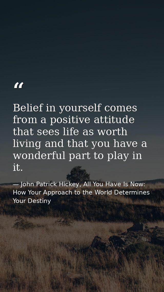 Belief in yourself comes from a positive attitude that sees life as worth living and that you have a wonderful part to p — John Patrick Hickey, All You Have Is Now: How Your Approach to the World Determines Your Destiny