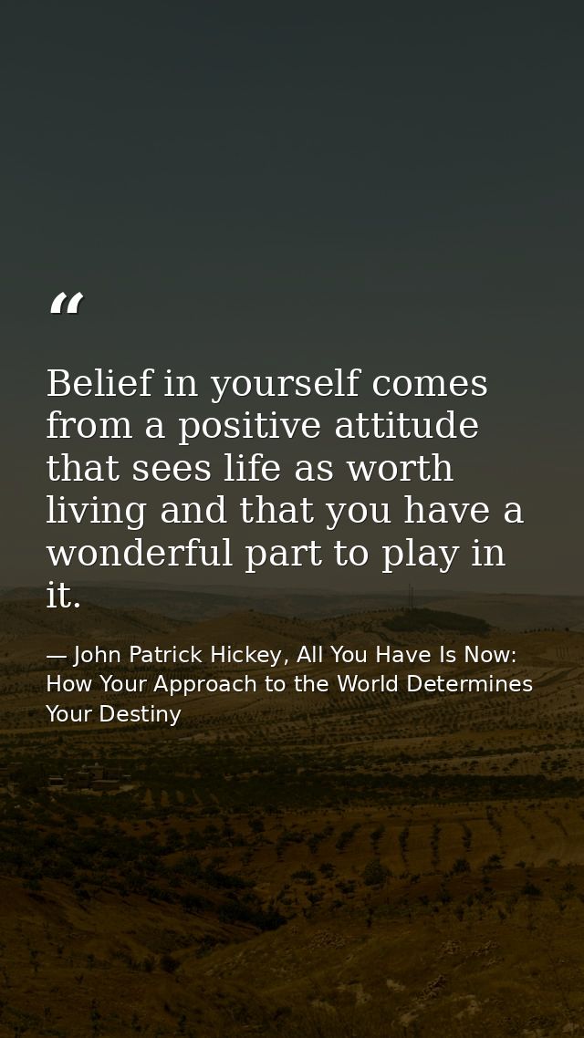 Belief in yourself comes from a positive attitude that sees life as worth living and that you have a wonderful part to p — John Patrick Hickey, All You Have Is Now: How Your Approach to the World Determines Your Destiny