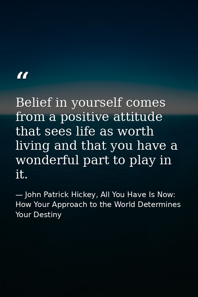 Belief in yourself comes from a positive attitude that sees life as worth living and that you have a wonderful part to p — John Patrick Hickey, All You Have Is Now: How Your Approach to the World Determines Your Destiny