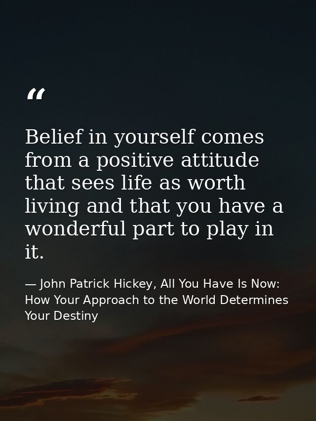 Belief in yourself comes from a positive attitude that sees life as worth living and that you have a wonderful part to p — John Patrick Hickey, All You Have Is Now: How Your Approach to the World Determines Your Destiny