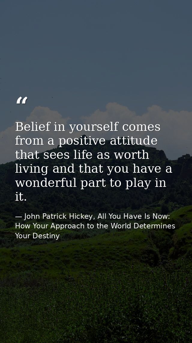 Belief in yourself comes from a positive attitude that sees life as worth living and that you have a wonderful part to p — John Patrick Hickey, All You Have Is Now: How Your Approach to the World Determines Your Destiny