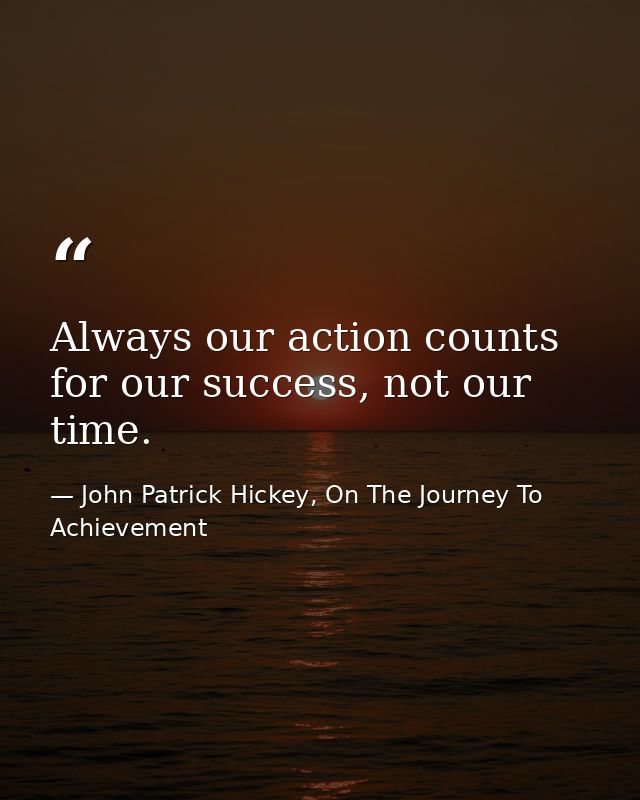 Always our action counts for our success, not our time. — John Patrick Hickey, On The Journey To Achievement
