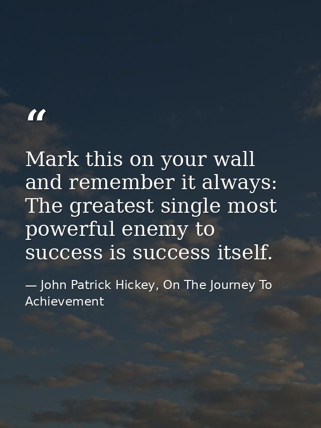 Mark this on your wall and remember it always: The greatest single most powerful enemy to success is success itself. — John Patrick Hickey, On The Journey To Achievement