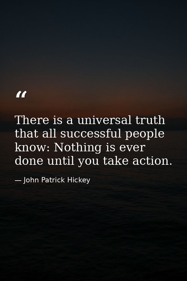 There is a universal truth that all successful people know: Nothing is ever done until you take action. — John Patrick Hickey