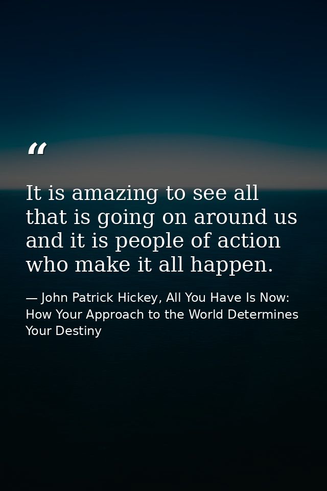 It is amazing to see all that is going on around us and it is people of action who make it all happen. — John Patrick Hickey, All You Have Is Now: How Your Approach to the World Determines Your Destiny