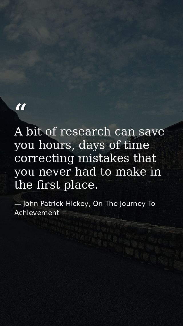 A bit of research can save you hours, days of time correcting mistakes that you never had to make in the first place. — John Patrick Hickey, On The Journey To Achievement