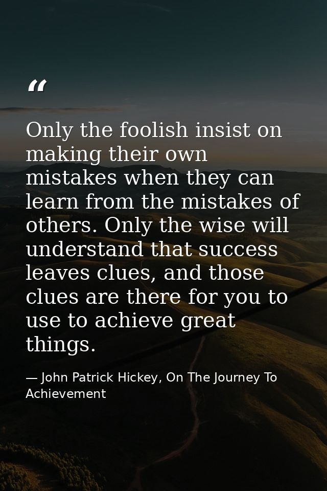 Only the foolish insist on making their own mistakes when they can learn from the mistakes of others. Only the wise will — John Patrick Hickey, On The Journey To Achievement